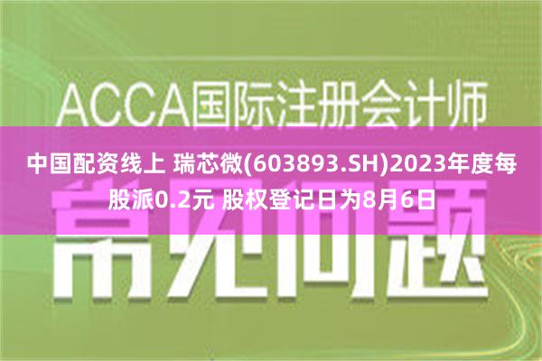 中国配资线上 瑞芯微(603893.SH)2023年度每股派0.2元 股权登记日为8月6日