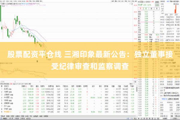 股票配资平仓线 三湘印象最新公告：独立董事接受纪律审查和监察