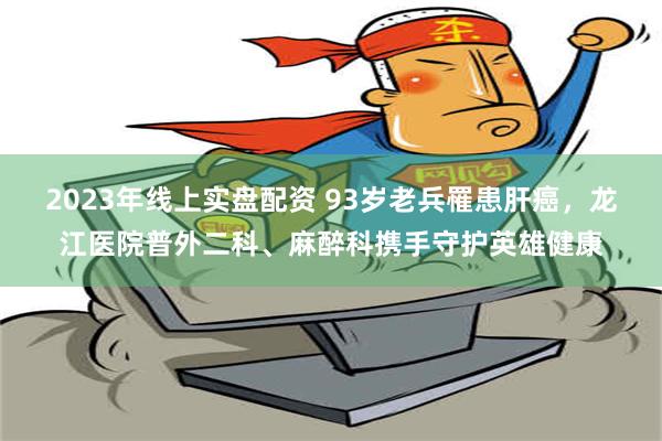 2023年线上实盘配资 93岁老兵罹患肝癌，龙江医院普外二科