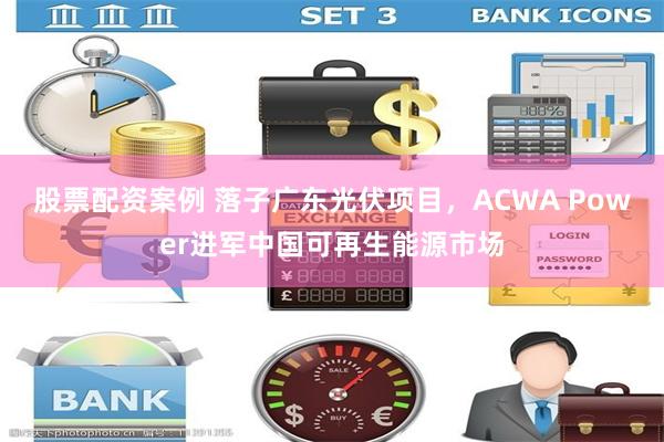 股票配资案例 落子广东光伏项目，ACWA Power进军中国