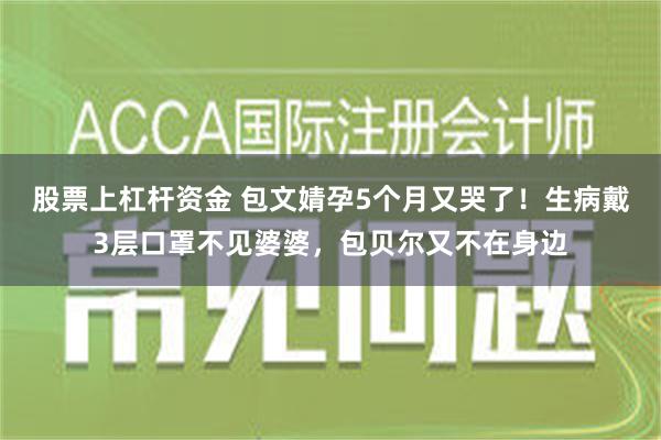 股票上杠杆资金 包文婧孕5个月又哭了！生病戴3层口罩不见婆婆